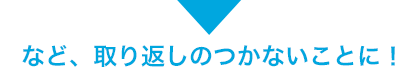 など、取り返しのつかないことに!