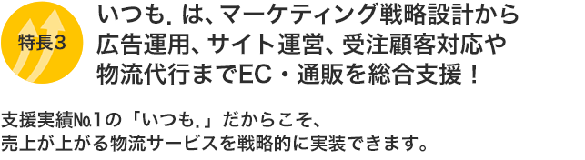 特長3:いつも.は、マーケティング戦略設計から広告運用、サイト運営、受注顧客対応や物流代行までEC・通販を総合支援!