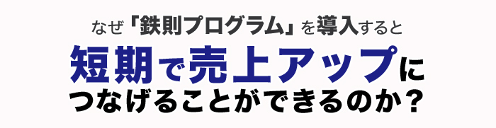 なぜ「鉄則プログラム」を導入すると短期で売上アップにつなげることができるのか?
