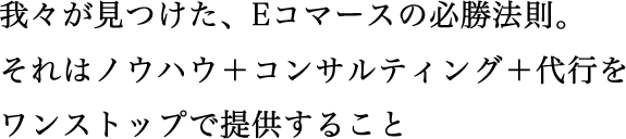 我々が見つけた、Eコマース必勝法則。それはノウハウ＋コンサルティング＋代行をワンストップで提供すること