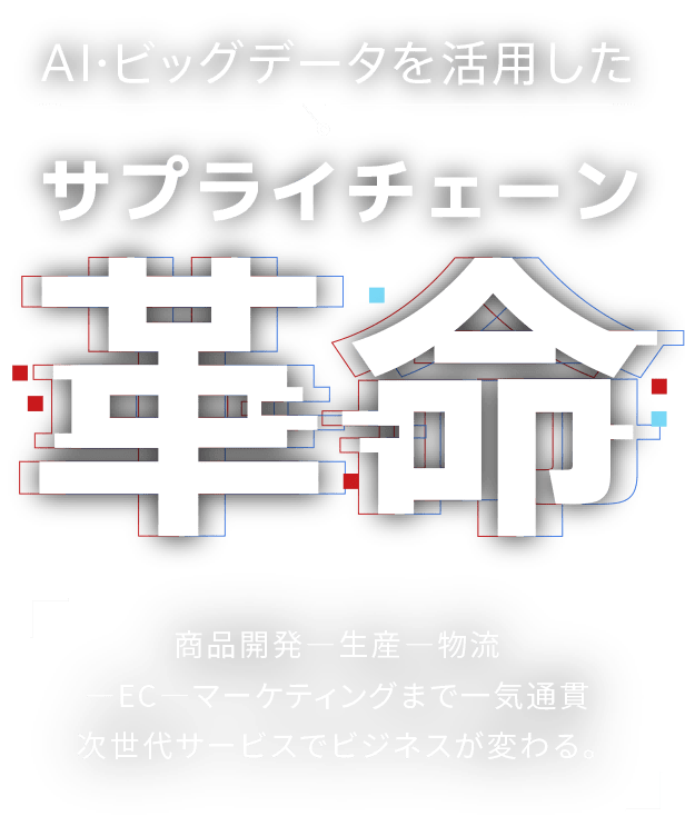 AI・ビックデータを活用したサプライチェーン革命 | 商品開発 - 生産 - EC -物流 - マーケティングまで一気通貫次世代サービスでビジネスが変わる