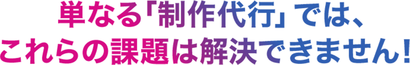単なる制作代行ではこれらの課題は解決できません！